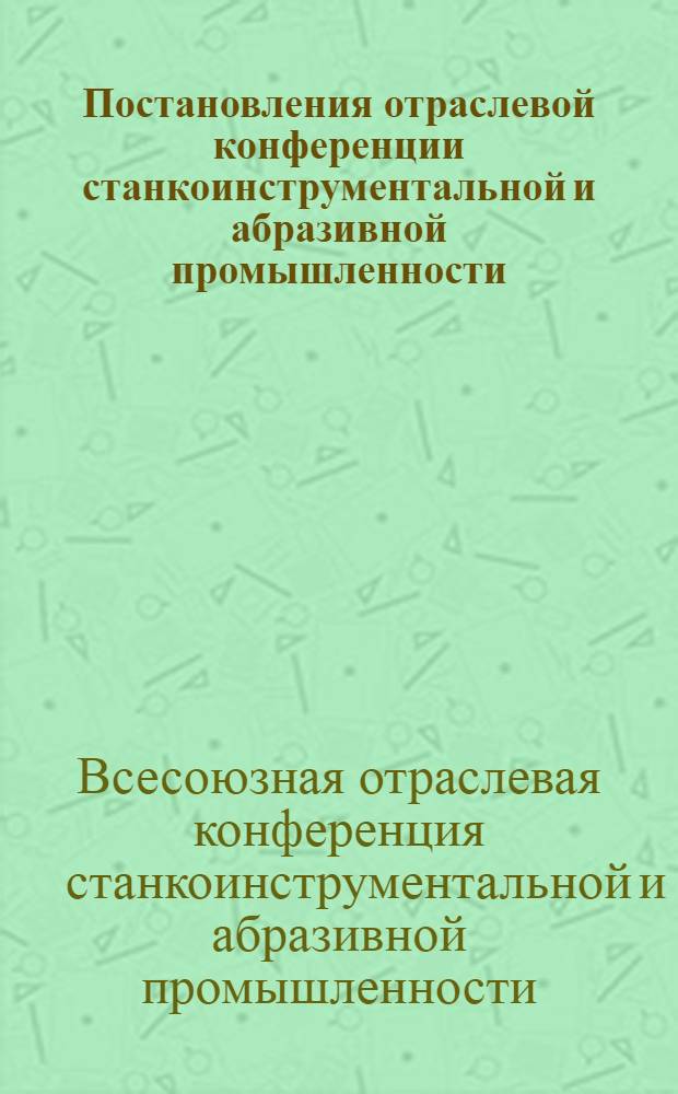 Постановления отраслевой конференции станкоинструментальной и абразивной промышленности. (13-17 февраля 1936 г.)
