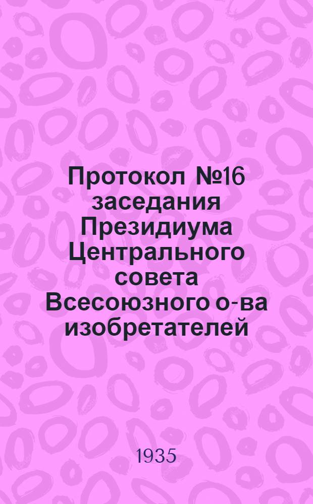 Протокол № 16 заседания Президиума Центрального совета Всесоюзного о-ва изобретателей. 21 авг. 1935 г.