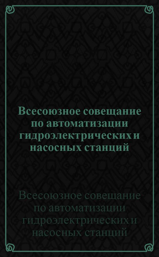 Всесоюзное совещание по автоматизации гидроэлектрических и насосных станций : Тезисы докладов. Вып. 1-