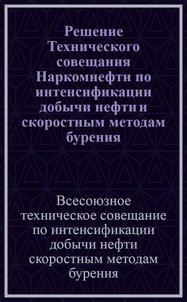 Решение Технического совещания Наркомнефти по интенсификации добычи нефти и скоростным методам бурения : Утв. Нар. ком. нефтяной пром-сти 13-го июня 1945 г.