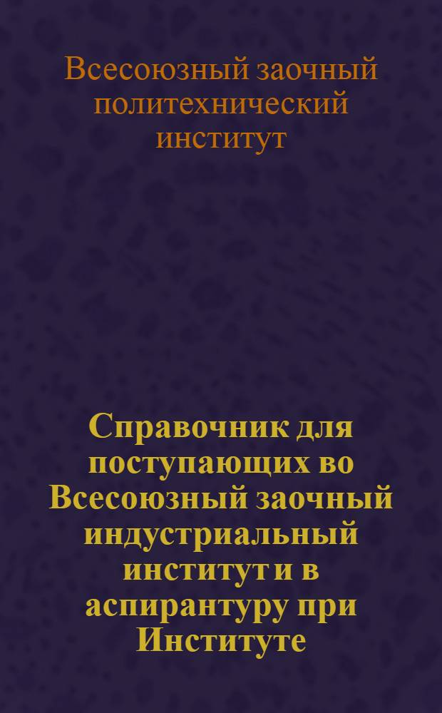 Справочник для поступающих во Всесоюзный заочный индустриальный институт и в аспирантуру при Институте