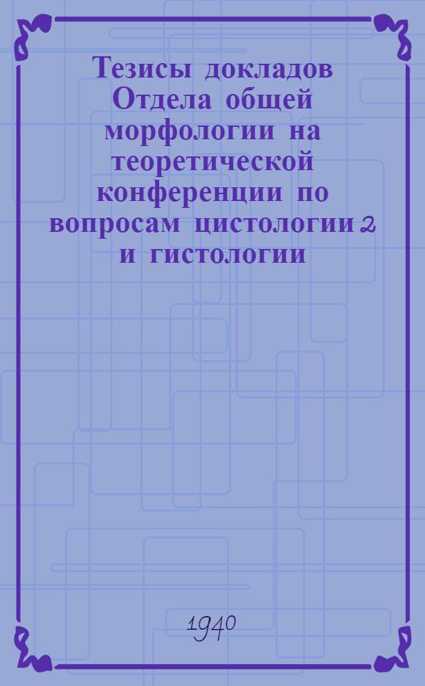 Тезисы докладов Отдела общей морфологии на теоретической конференции по вопросам цистологии [2] и гистологии, созываемой Всесоюзным институтом экспериментальной медицины имени А.М. Горького, при участии Биологического отделения Академии наук СССР. 5-6-7 октября 1940 г. в Ленинграде