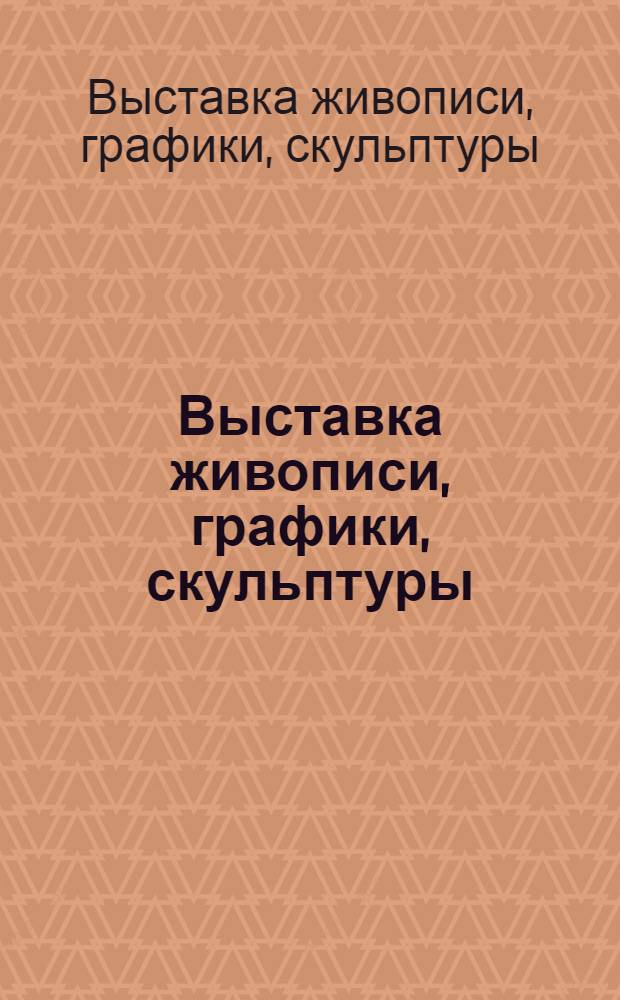 Выставка живописи, графики, скульптуры : Каталог