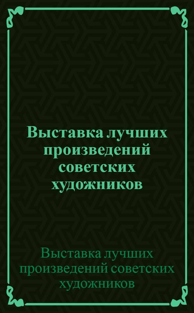 Выставка лучших произведений советских художников : Живопись, скульптура, графика, архитектура : Путеводитель