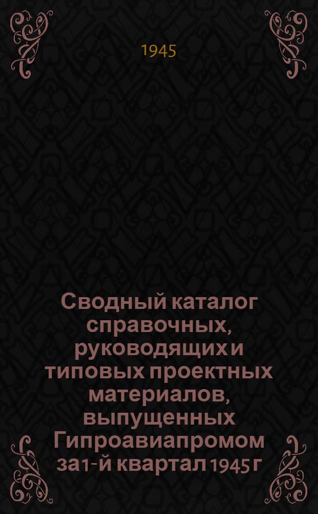 Сводный каталог справочных, руководящих и типовых проектных материалов, выпущенных Гипроавиапромом за 1-й квартал 1945 г.