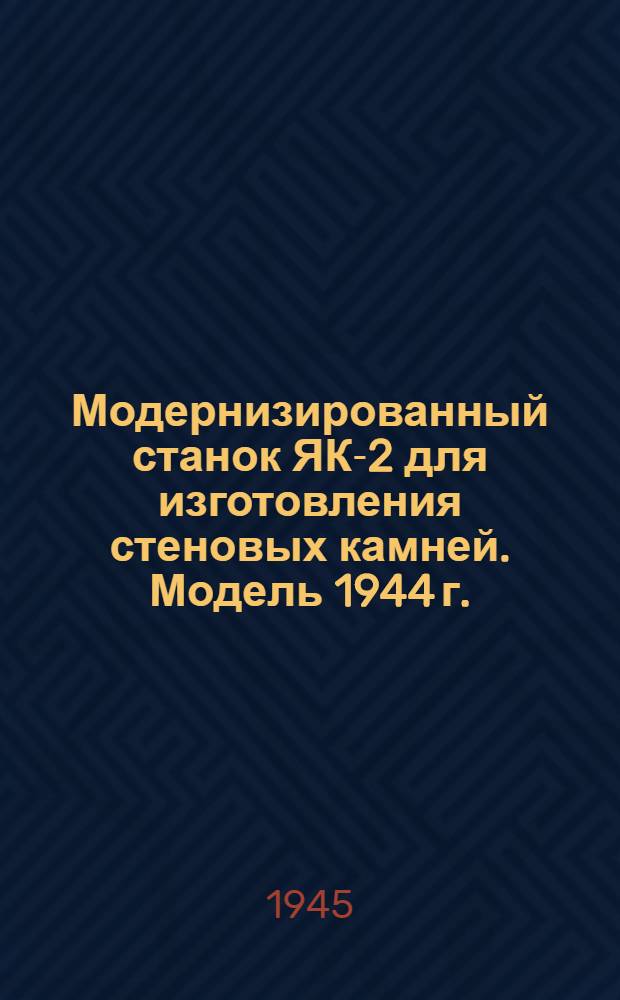 Модернизированный станок ЯК-2 для изготовления стеновых камней. Модель 1944 г. : Указания по изготовлению и эксплоатации станка : Рабочие чертежи