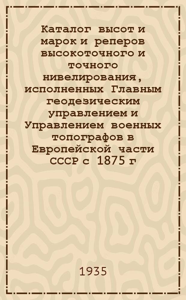 Каталог высот и марок и реперов высокоточного и точного нивелирования, исполненных Главным геодезическим управлением и Управлением военных топографов в Европейской части СССР с 1875 г. по 1932 г. : Дополнение 1-
