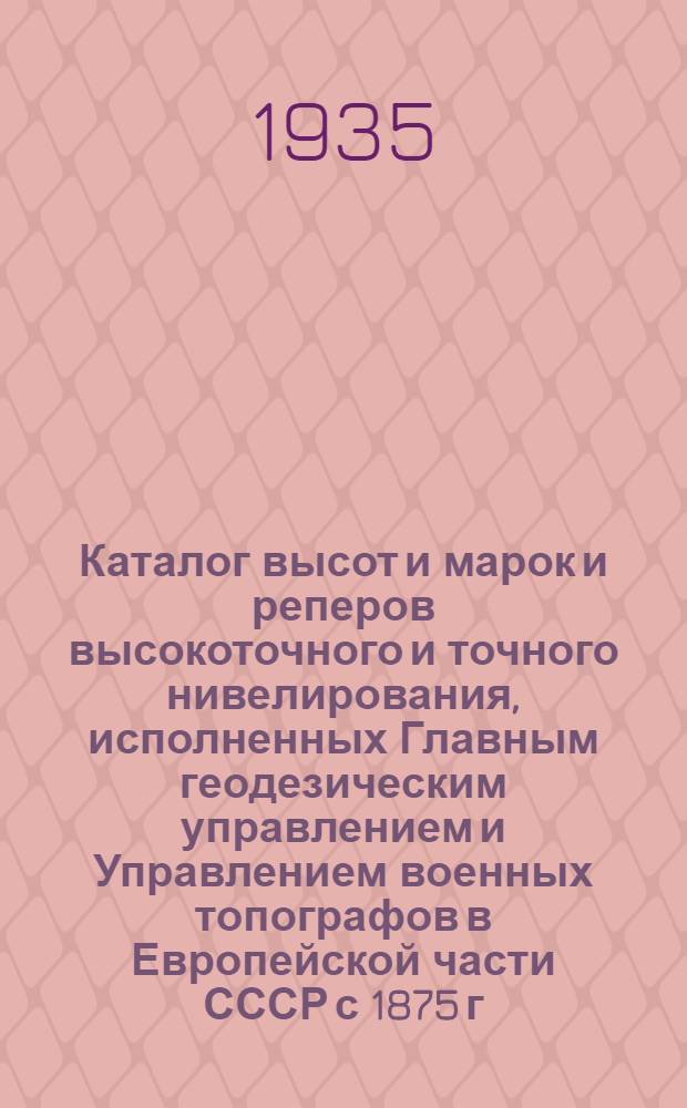 Каталог высот и марок и реперов высокоточного и точного нивелирования, исполненных Главным геодезическим управлением и Управлением военных топографов в Европейской части СССР с 1875 г. по 1932 г : Дополнение 1-. Дополнение 1