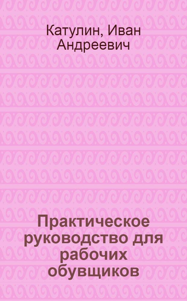 Практическое руководство для рабочих обувщиков : Ч. 1 -