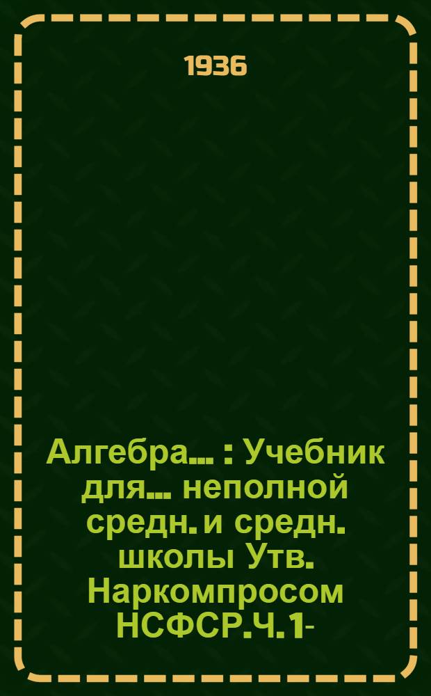 Алгебра .. : Учебник для ... неполной средн. и средн. школы Утв. Наркомпросом НСФСР.Ч. 1-. Ч. 1 : ... для 6 и 7 классов
