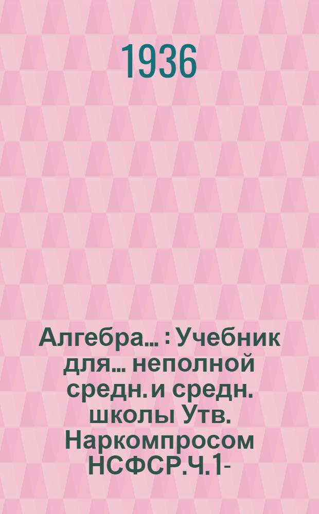 Алгебра .. : Учебник для ... неполной средн. и средн. школы Утв. Наркомпросом НСФСР.Ч. 1-. Ч. 1 : ... для 6 и 7 классов