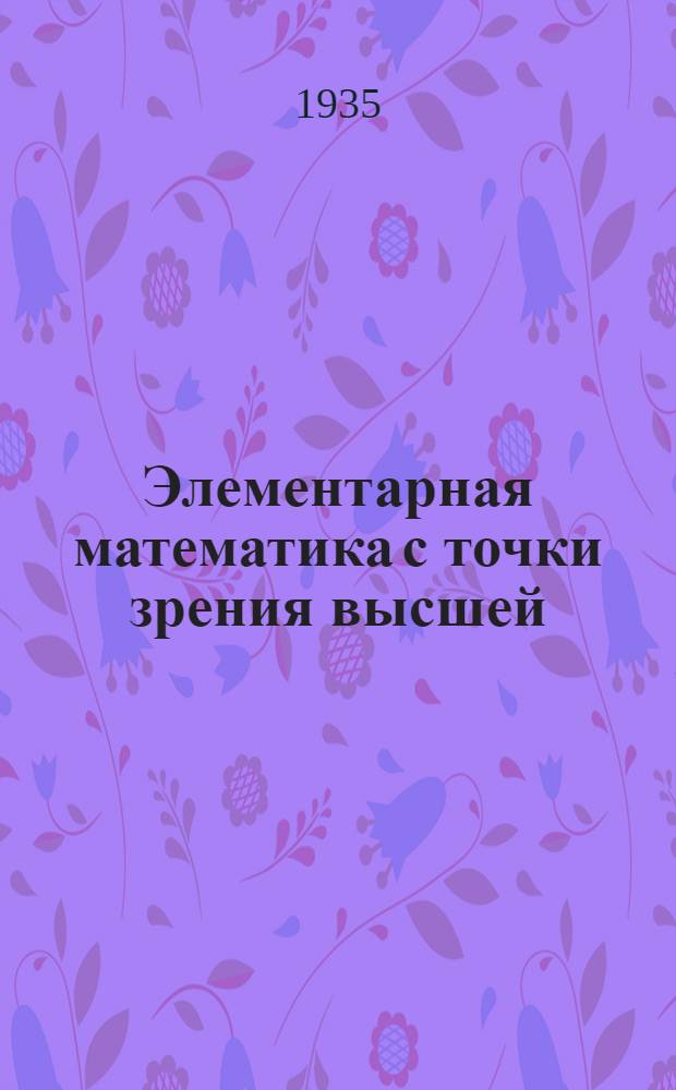 Элементарная математика с точки зрения высшей : Лекции, читанные в Геттинген. ун-те : Допущено Наркомпросом РСФСР в качестве учеб. пособия для ун-тов. Т. 1-