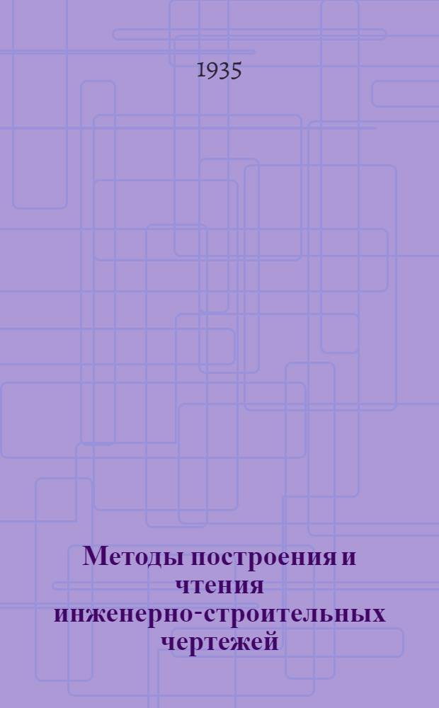 Методы построения и чтения инженерно-строительных чертежей : Ком-том по высш. техн. образ. при ЦИК СССР утв. в качестве учеб. пособия для строит. втузов : Ч. 1-