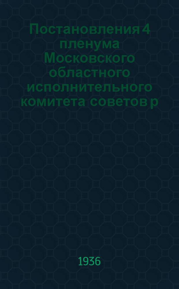 Постановления 4 пленума Московского областного исполнительного комитета советов р. к. и к. д. 13-15 февр. 1936 г.