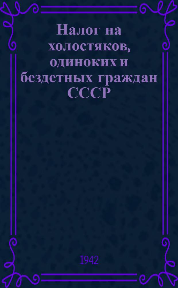 Налог на холостяков, одиноких и бездетных граждан СССР : (Закон, Инструкция НКФ СССР от 30 XI-41 г. № 741 и разъяснения НКФ СССР)