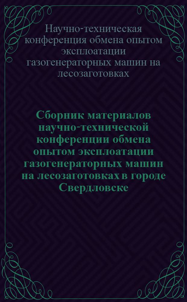 Сборник материалов научно-технической конференции обмена опытом эксплоатации газогенераторных машин на лесозаготовках в городе Свердловске : Май 1940 г
