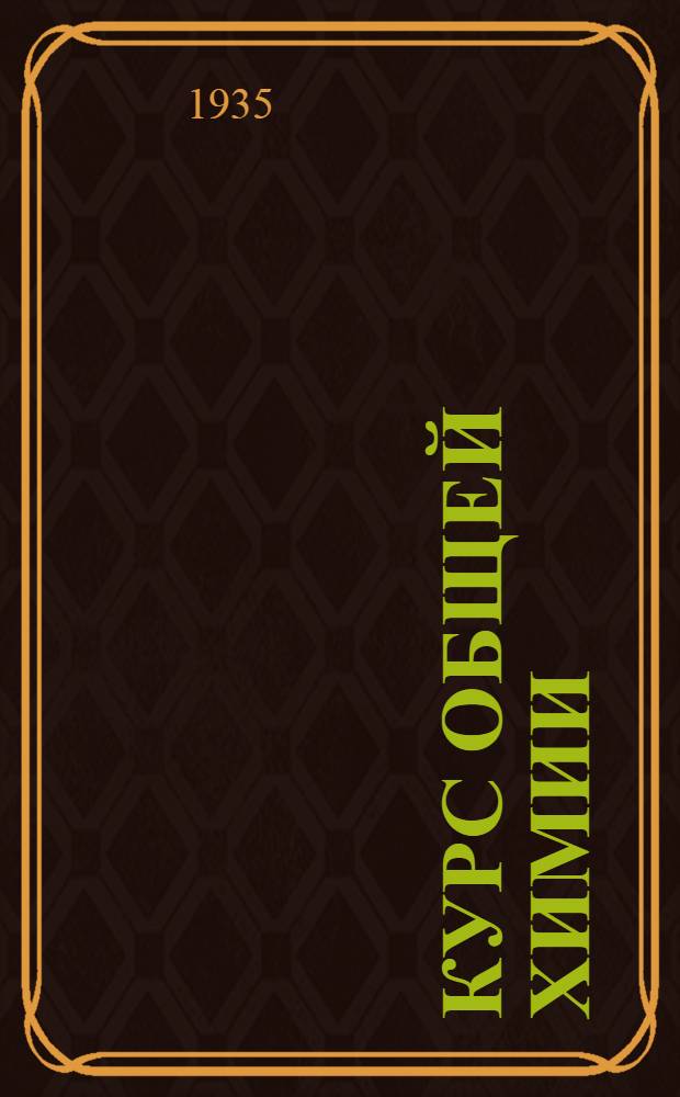 Курс общей химии : Допущен Ком. по высшему техн. образ. при ЦИК СССР к изд. в 1935 г. в качестве учебника для втузов. I-. 2