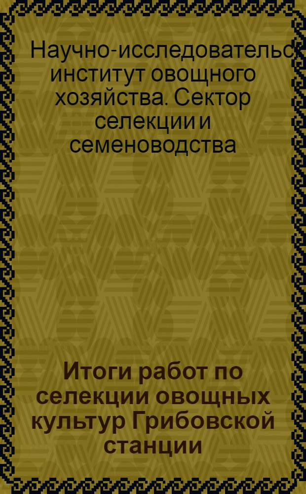 Итоги работ по селекции овощных культур Грибовской станции (Сектора селекции и семеноводства НИИОХ 1924-34 гг.) ... : Вып. 1-