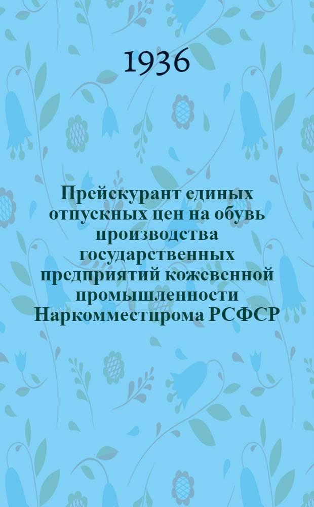 Прейскурант единых отпускных цен на обувь производства государственных предприятий кожевенной промышленности Наркомместпрома РСФСР : Ассортимент, не вошедший в прейскурант единых отпускных цен Наркомлегпрома СССР : С 1 апр. 1936 г