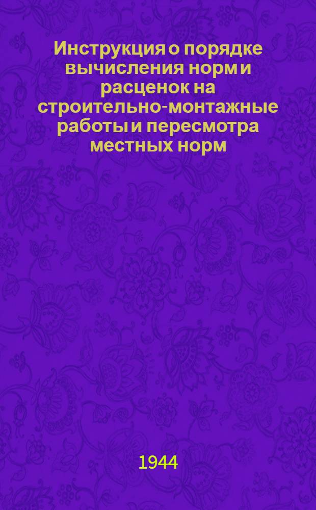 Инструкция о порядке вычисления норм и расценок на строительно-монтажные работы и пересмотра местных норм : (В соответствии с постановл. СНК СССР № 38 от 11-го янв. 1944 г.)