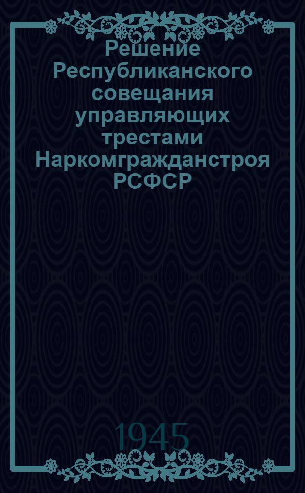 Решение Республиканского совещания управляющих трестами Наркомгражданстроя РСФСР : Об итогах работы трестов в 1944 г. и о мерах по выполнению плана в 1945 г.