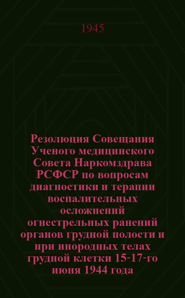 Резолюция Совещания Ученого медицинского Совета Наркомздрава РСФСР по вопросам диагностики и терапии воспалительных осложнений огнестрельных ранений органов грудной полости и при инородных телах грудной клетки 15-17-го июня 1944 года