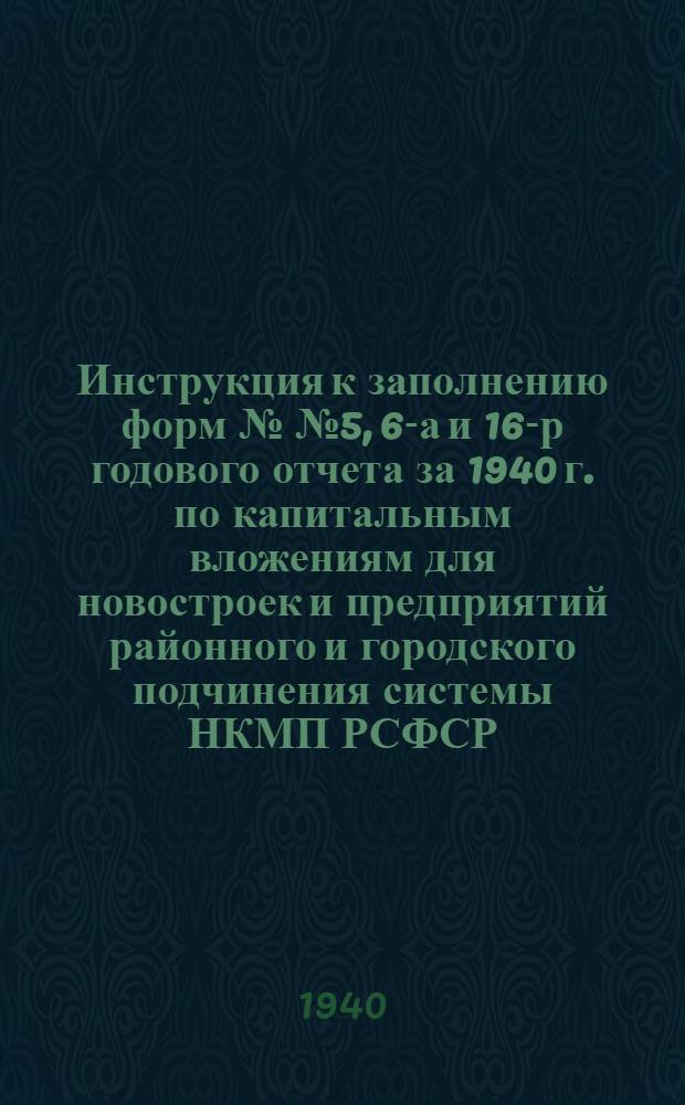 Инструкция к заполнению форм №№ 5, 6-а и 16-р годового отчета за 1940 г. по капитальным вложениям для новостроек и предприятий районного и городского подчинения системы НКМП РСФСР : (Выписка из "Инструкции к заполнению годовых отчетов за 1939 г. по капитальным вложениям" и дополнительных разъяснений НКФ СССР и ЦУНХУ Госплана СССР №№ 24-6 и 19/304 от 20.9.1940 г.)