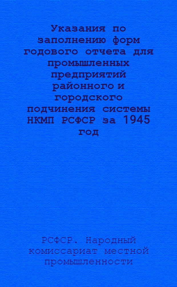 Указания по заполнению форм годового отчета для промышленных предприятий районного и городского подчинения системы НКМП РСФСР за 1945 год : Наркомместпромам АССР, краев. (обл.), гор. отделам местной пром-сти РСФСР