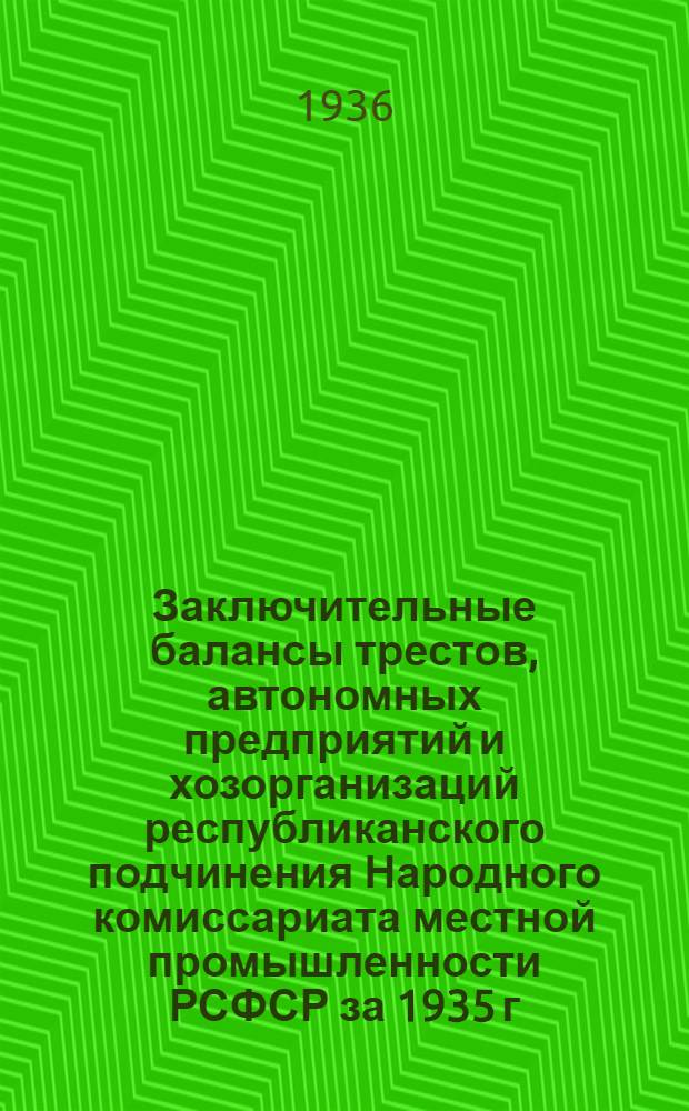 Заключительные балансы трестов, автономных предприятий и хозорганизаций республиканского подчинения Народного комиссариата местной промышленности РСФСР за 1935 г.