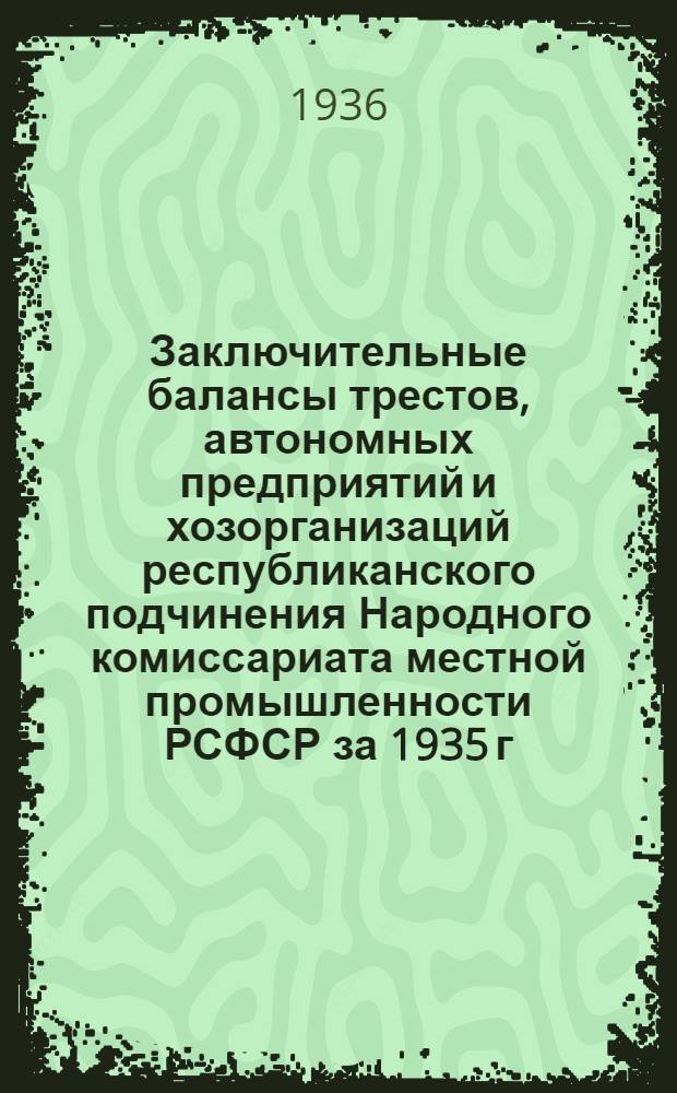Заключительные балансы трестов, автономных предприятий и хозорганизаций республиканского подчинения Народного комиссариата местной промышленности РСФСР за 1935 г. Вып. 6
