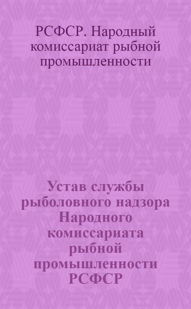 Устав службы рыболовного надзора Народного комиссариата рыбной промышленности РСФСР; Инструкция о порядке протоколов (актов) и производства дознан. органами рыболовного надзора по делам о нарушении правил рыболовства