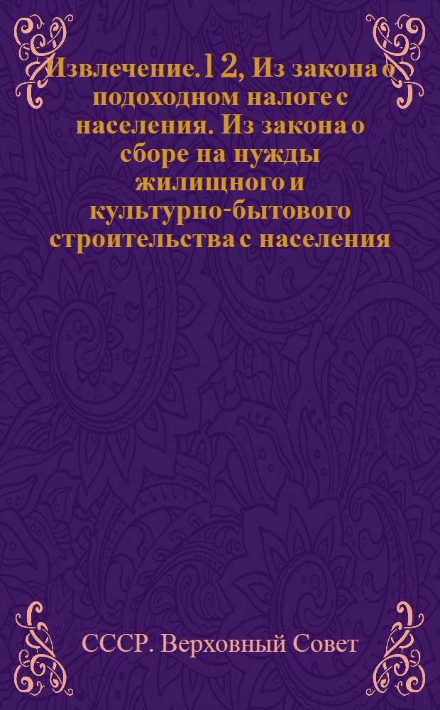 Извлечение. 1 2, Из закона о подоходном налоге с населения. Из закона о сборе на нужды жилищного и культурно-бытового строительства с населения, облагаемого подоходным налогом : С инструкцией НКФ СССР от 28/IV 1940 года № 281/100 по применению указанных законов
