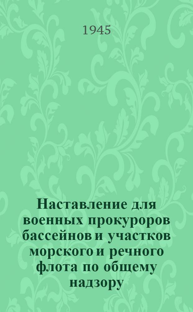 Наставление для военных прокуроров бассейнов и участков морского и речного флота по общему надзору : Утв. гл. воен. прокурор морского и речного флота СССР 11-го июня 1945 г.