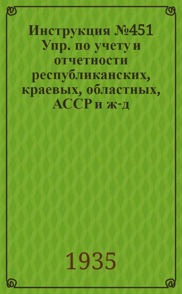 Инструкция № 451 Упр. по учету и отчетности республиканских, краевых, областных, АССР и ж.- д. управлений ГТСК и ГК : 19 мая 1935