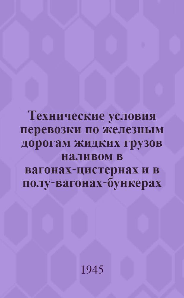Технические условия перевозки по железным дорогам жидких грузов наливом в вагонах-цистернах и в полу-вагонах-бункерах : Прил. № 26 к ст. 51 Устава ж. д. : Утв. НКПС 30-го июня 1945 г.