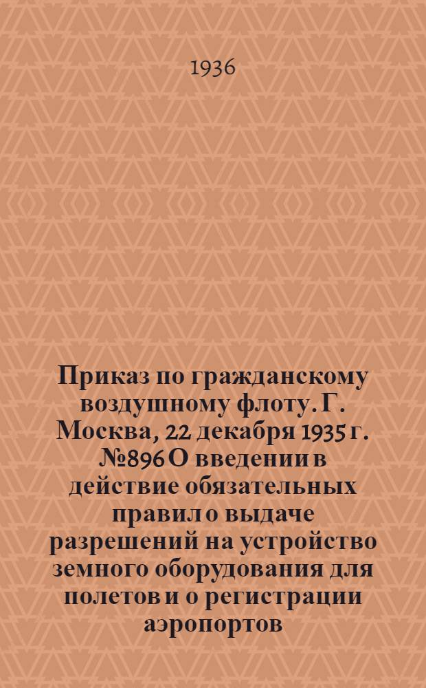 Приказ по гражданскому воздушному флоту. Г. Москва, 22 декабря 1935 г. № 896 О введении в действие обязательных правил о выдаче разрешений на устройство земного оборудования для полетов и о регистрации аэропортов, гидроаэропортов, аэродромов, гидроаэродромов, портов для дирижаблей швартовых точек и радио и светомаяков