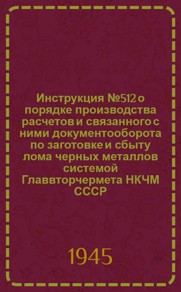 Инструкция № 512 о порядке производства расчетов и связанного с ними документооборота по заготовке и сбыту лома черных металлов системой Главвторчермета НКЧМ СССР : Утв. 28-го ноября 1944 г.