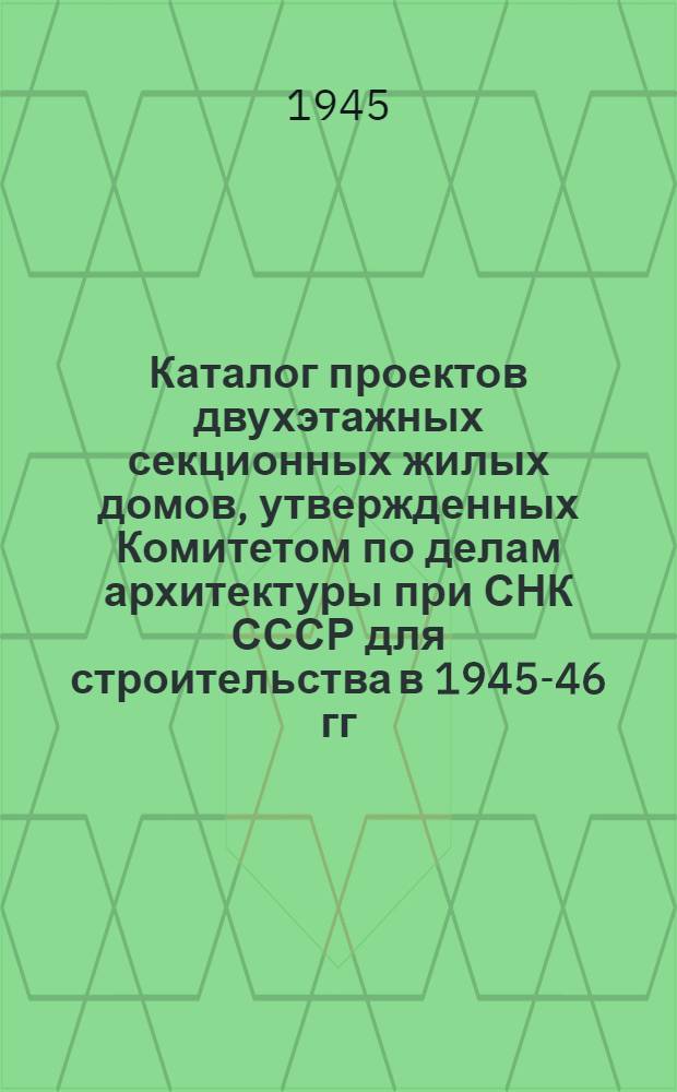 Каталог проектов двухэтажных секционных жилых домов, утвержденных Комитетом по делам архитектуры при СНК СССР для строительства в 1945-46 гг : Вып .1-. Вып. 1