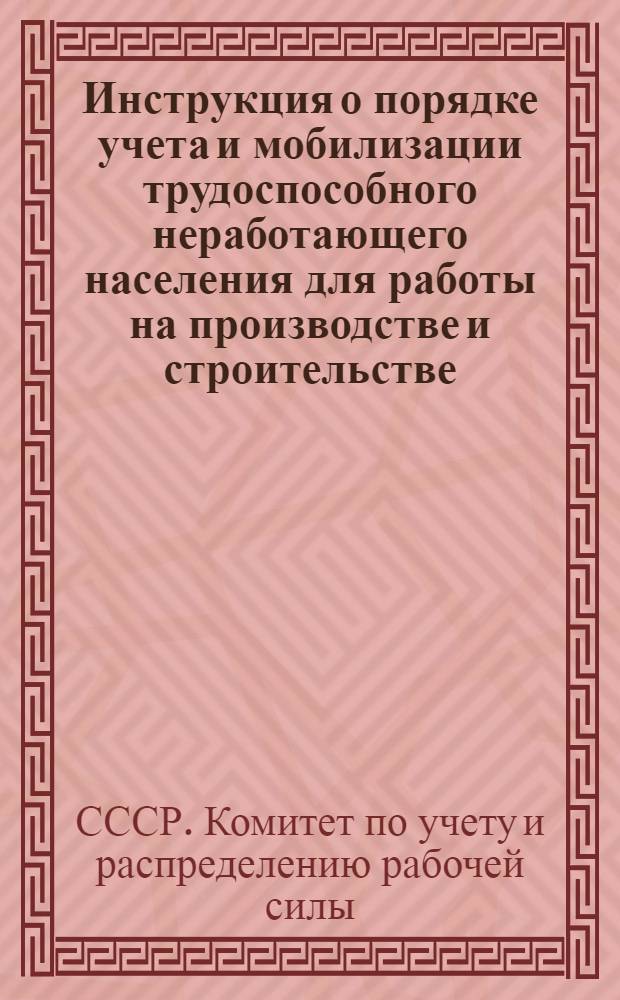Инструкция о порядке учета и мобилизации трудоспособного неработающего населения для работы на производстве и строительстве : Утв. Ком. по учету и распределению рабочей силы при СНК СССР 8-го марта 1943 г.