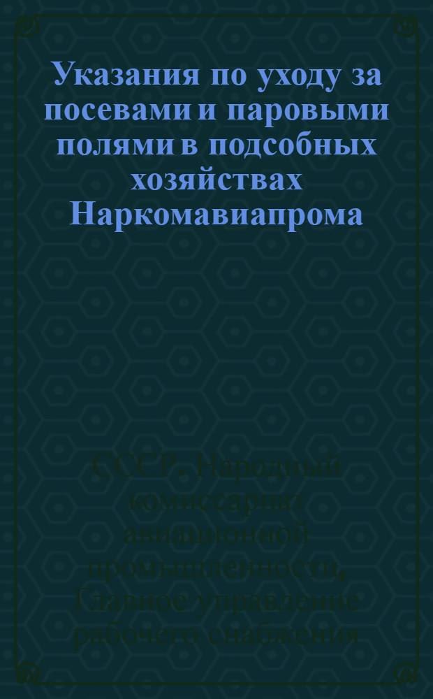 Указания по уходу за посевами и паровыми полями в подсобных хозяйствах Наркомавиапрома : Всем начальникам ОРС'ов, директорам и агрономам подсобных хозяйств : Утв. 23/IV 1945 г.
