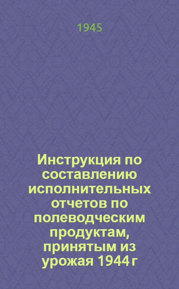 Инструкция по составлению исполнительных отчетов по полеводческим продуктам, принятым из урожая 1944 г. : Утв. Нар. ком. заг. СССР