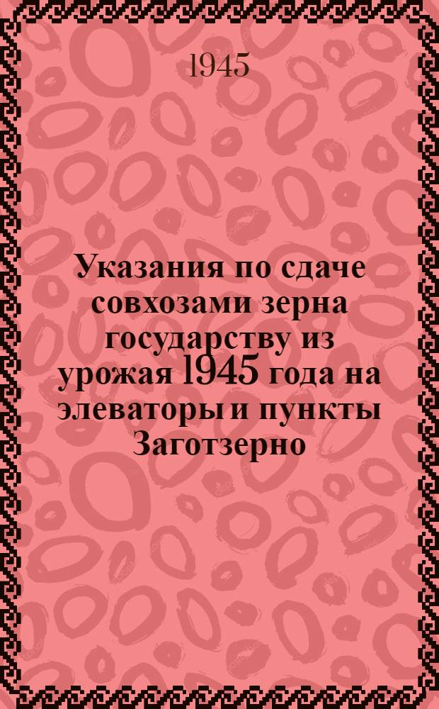 Указания по сдаче совхозами зерна государству из урожая 1945 года на элеваторы и пункты Заготзерно : Утв. 13-го авг. 1945 г