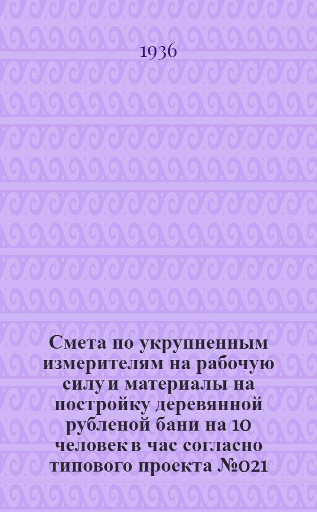 Смета по укрупненным измерителям на рабочую силу и материалы на постройку деревянной рубленой бани на 10 человек в час согласно типового проекта № 021 : Смета сост. по ЕУПН и Р. 1935 г