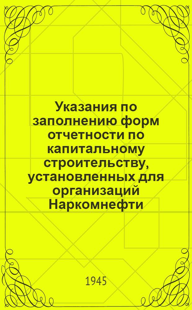 Указания по заполнению форм отчетности по капитальному строительству, установленных для организаций Наркомнефти : Утв. 2/IV-1945 г.