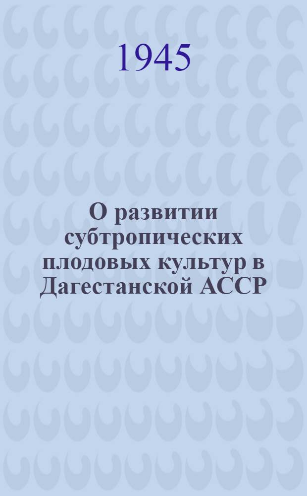 О развитии субтропических плодовых культур в Дагестанской АССР : Материалы и решения сессии Совета по изучению производит. сил ДАССР (26-28 февр. 1945 г.)
