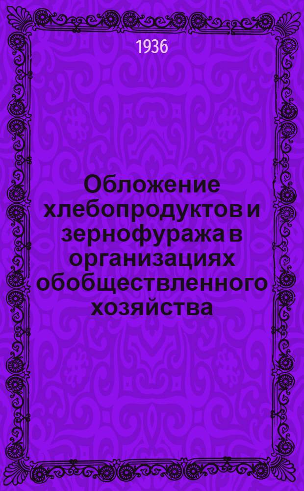 Обложение хлебопродуктов и зернофуража в организациях обобществленного хозяйства : Сборник постановлений и инструкций о порядке обложения хлебопродуктов и ценах на эти продукты