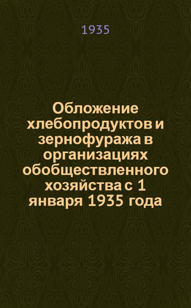 Обложение хлебопродуктов и зернофуража в организациях обобществленного хозяйства с 1 января 1935 года : Сборник постановлений и инструкций о порядке обложения хлебопродуктов и ценах на эти продукты