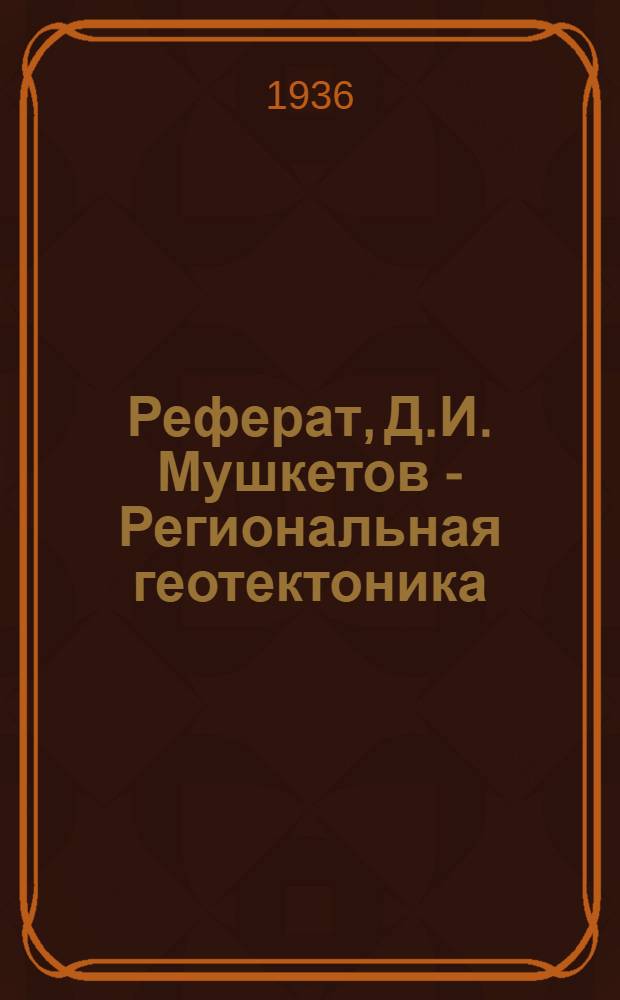Реферат, Д.И. Мушкетов - Региональная геотектоника (Л.-М., 1935, 528 с., с 108 рис., с карт.)