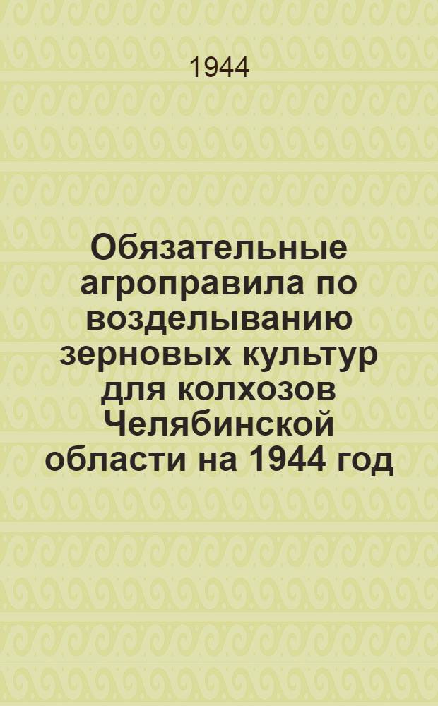 Обязательные агроправила по возделыванию зерновых культур для колхозов Челябинской области на 1944 год : (Утв. постановл. Исполкома Челяб. обл. совета депутатов трудящихся и Бюро обкома ВКП(б) от 24-го марта 1944 г.)