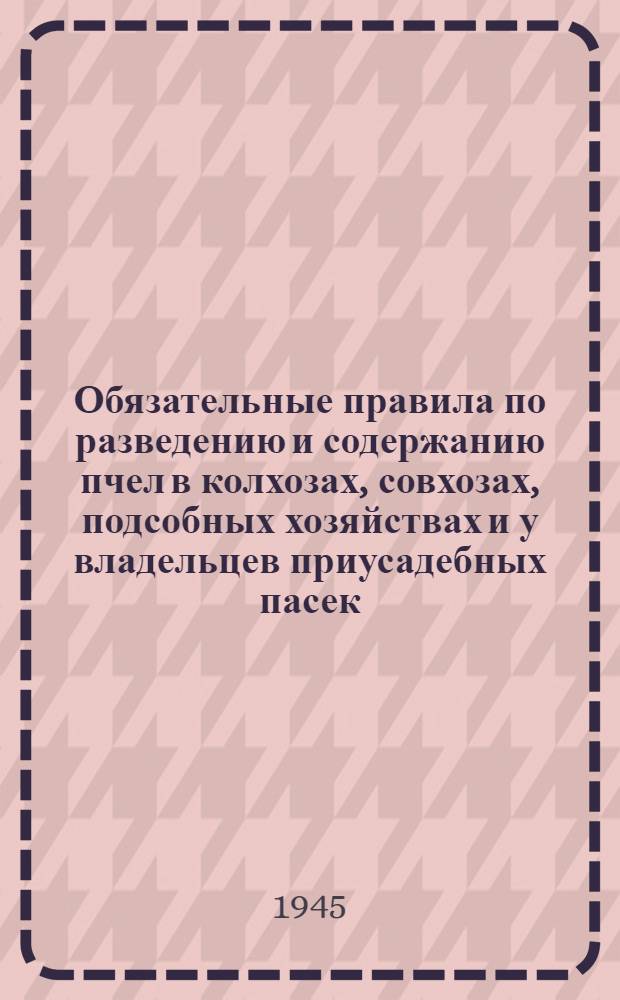 Обязательные правила по разведению и содержанию пчел в колхозах, совхозах, подсобных хозяйствах и у владельцев приусадебных пасек : Утв. Исполнит. ком. Молот. обл. совета депут. трудящихся 23-го марта 1945 г.